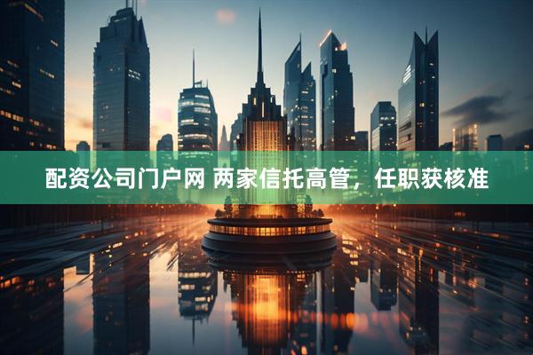 配资公司门户网 两家信托高管，任职获核准