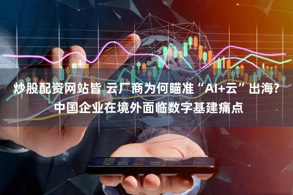 炒股配资网站皆 云厂商为何瞄准“AI+云”出海? 中国企业在境外面临数字基建痛点
