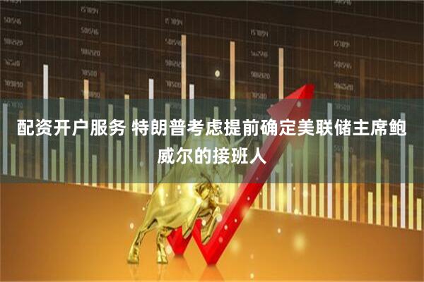 配资开户服务 特朗普考虑提前确定美联储主席鲍威尔的接班人