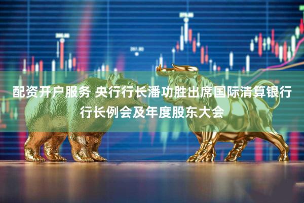 配资开户服务 央行行长潘功胜出席国际清算银行行长例会及年度股东大会