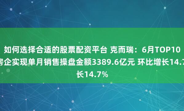 如何选择合适的股票配资平台 克而瑞：6月TOP100房企实现单月销售操盘金额3389.6亿元 环比增长14.7%