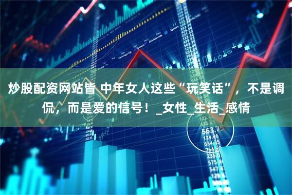 炒股配资网站皆 中年女人这些“玩笑话”，不是调侃，而是爱的信号！_女性_生活_感情