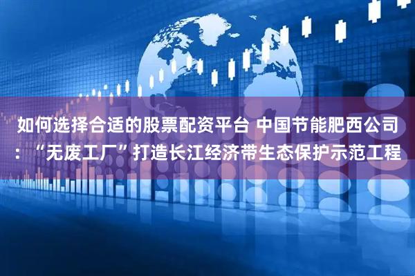 如何选择合适的股票配资平台 中国节能肥西公司：“无废工厂”打造长江经济带生态保护示范工程