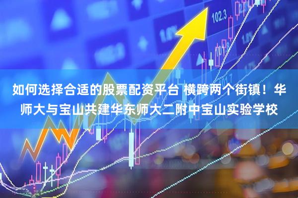 如何选择合适的股票配资平台 横跨两个街镇！华师大与宝山共建华东师大二附中宝山实验学校