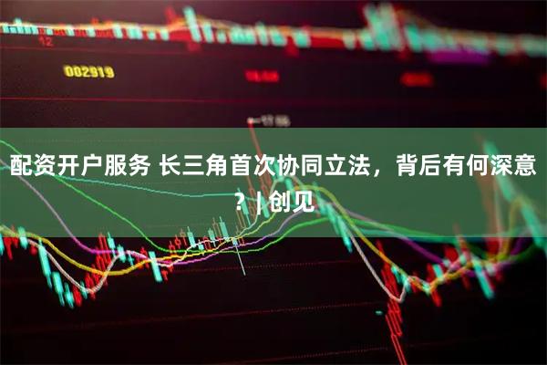 配资开户服务 长三角首次协同立法，背后有何深意？| 创见