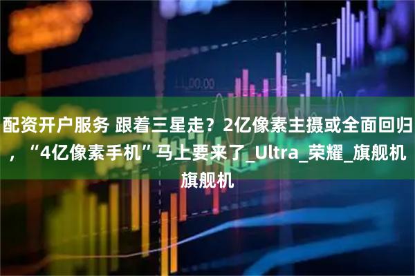 配资开户服务 跟着三星走？2亿像素主摄或全面回归，“4亿像素手机”马上要来了_Ultra_荣耀_旗舰机