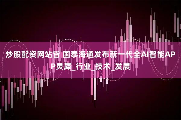 炒股配资网站皆 国泰海通发布新一代全AI智能APP灵犀_行业_技术_发展