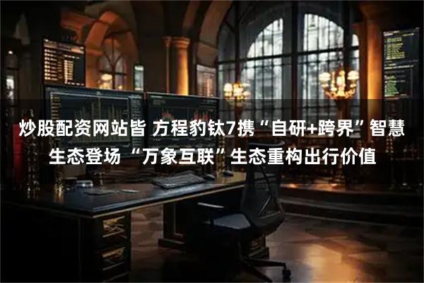 炒股配资网站皆 方程豹钛7携“自研+跨界”智慧生态登场 “万象互联”生态重构出行价值