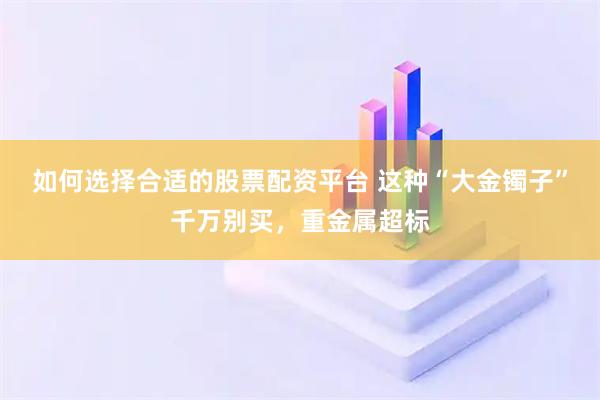 如何选择合适的股票配资平台 这种“大金镯子”千万别买，重金属超标