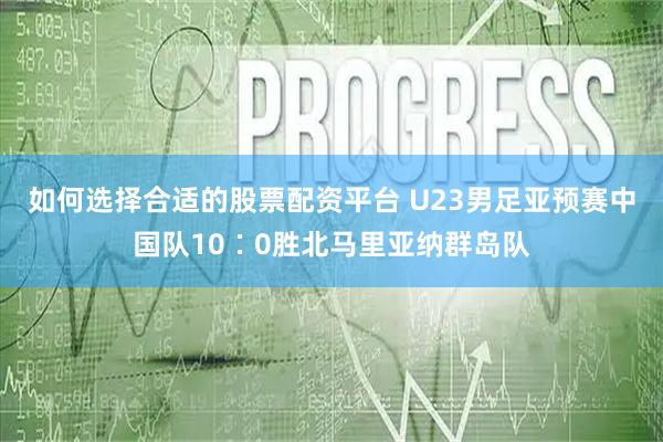 如何选择合适的股票配资平台 U23男足亚预赛中国队10∶0胜北马里亚纳群岛队