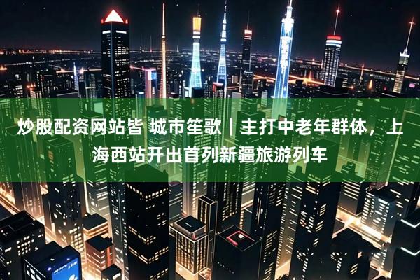 炒股配资网站皆 城市笙歌｜主打中老年群体，上海西站开出首列新疆旅游列车