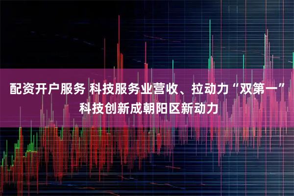 配资开户服务 科技服务业营收、拉动力“双第一” 科技创新成朝阳区新动力