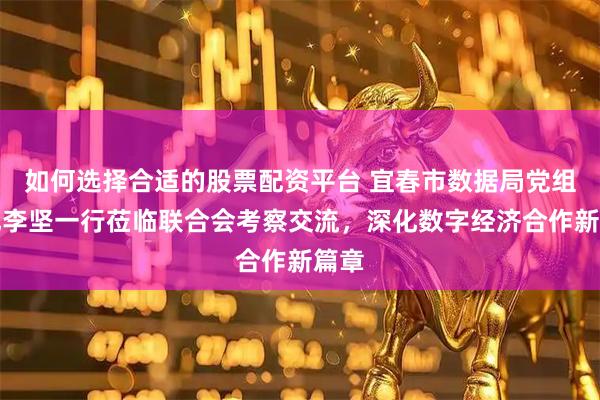如何选择合适的股票配资平台 宜春市数据局党组书记李坚一行莅临联合会考察交流，深化数字经济合作新篇章