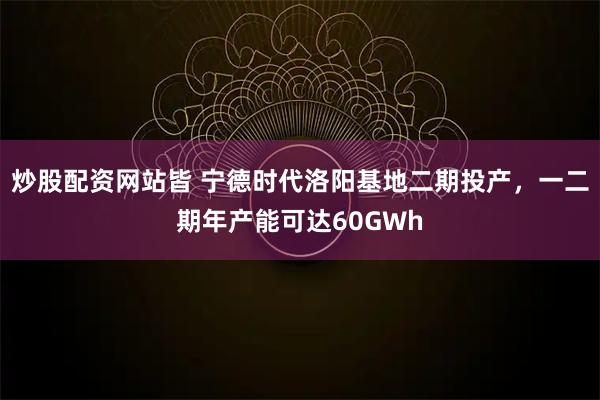 炒股配资网站皆 宁德时代洛阳基地二期投产，一二期年产能可达60GWh