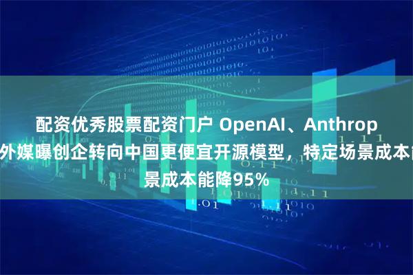 配资优秀股票配资门户 OpenAI、Anthropic急了？外媒曝创企转向中国更便宜开源模型，特定场景成本能降95%