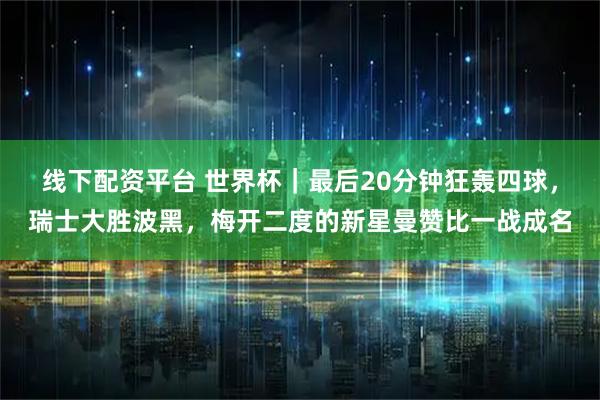 线下配资平台 世界杯｜最后20分钟狂轰四球，瑞士大胜波黑，梅开二度的新星曼赞比一战成名